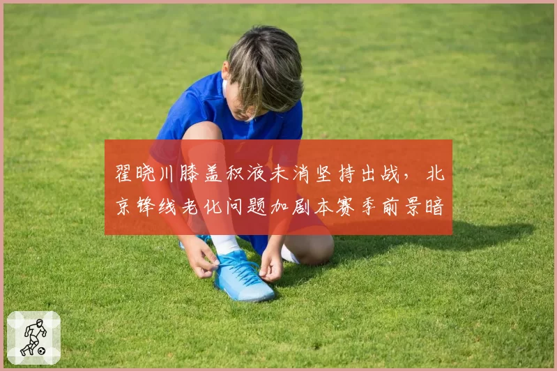 翟晓川膝盖积液未消坚持出战,北京锋线老化问题加剧本赛季前景暗淡