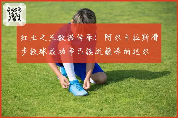 红土之王数据传承：阿尔卡拉斯滑步救球成功率已接近巅峰纳达尔