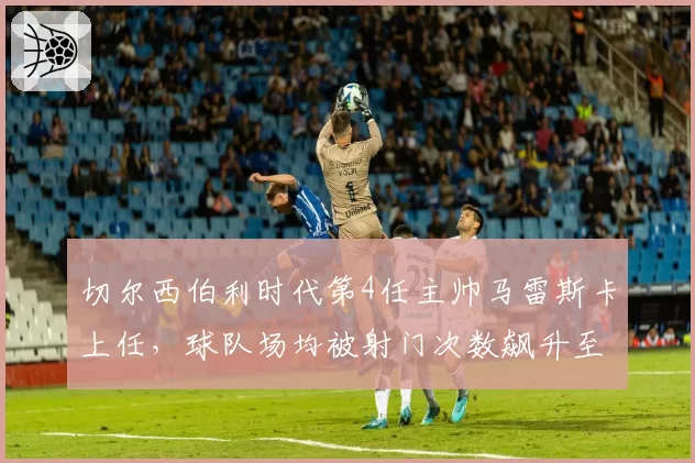 切尔西伯利时代第4任主帅马雷斯卡上任，球队场均被射门次数飙升至14.5次