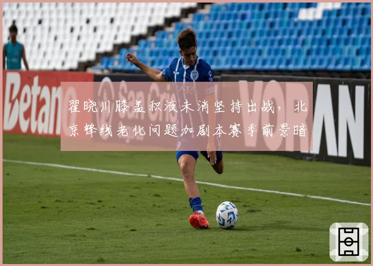 翟晓川膝盖积液未消坚持出战，北京锋线老化问题加剧本赛季前景暗淡