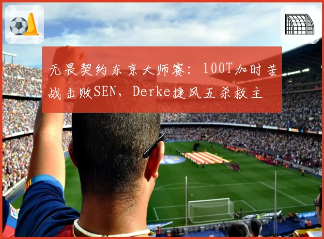 无畏契约东京大师赛：100T加时苦战击败SEN，Derke捷风五杀救主