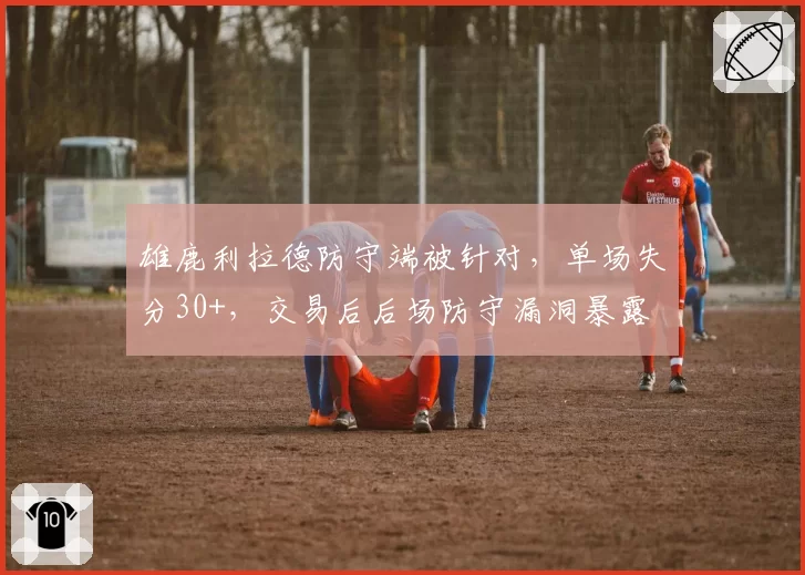 雄鹿利拉德防守端被针对,单场失分30+,交易后后场防守漏洞暴露