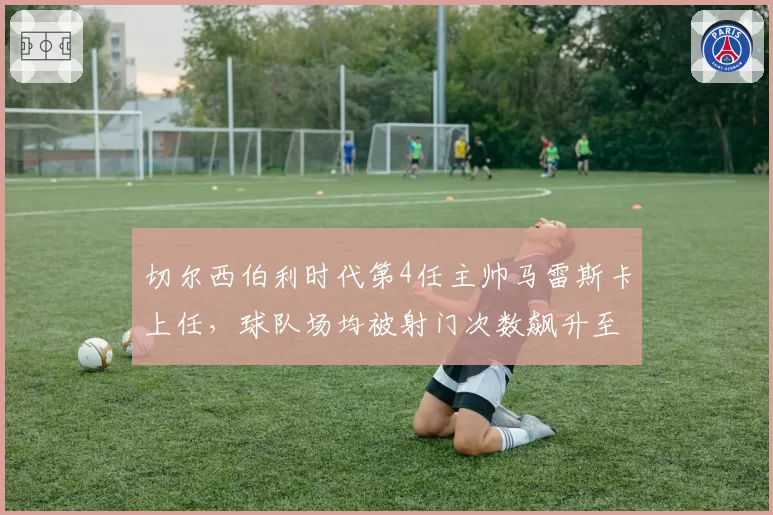 切尔西伯利时代第4任主帅马雷斯卡上任,球队场均被射门次数飙升至14.5次