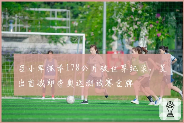 吕小军抓举178公斤破世界纪录,复出首战即夺奥运测试赛金牌
