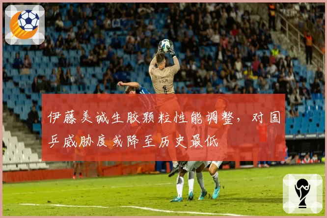 伊藤美诚生胶颗粒性能调整，对国乒威胁度或降至历史最低