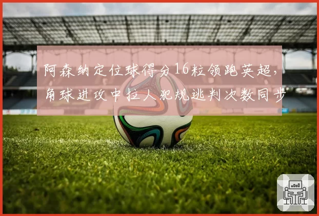 阿森纳定位球得分16粒领跑英超,角球进攻中拉人犯规逃判次数同步居首