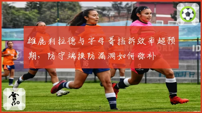 雄鹿利拉德与字母哥挡拆效率超预期，防守端换防漏洞如何弥补