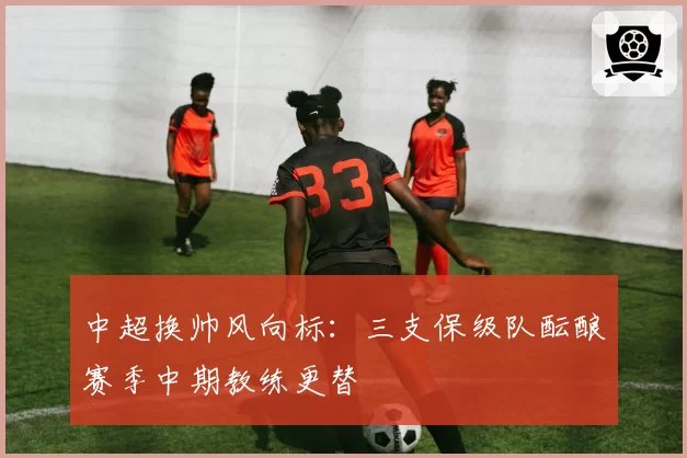 中超换帅风向标:三支保级队酝酿赛季中期教练更替