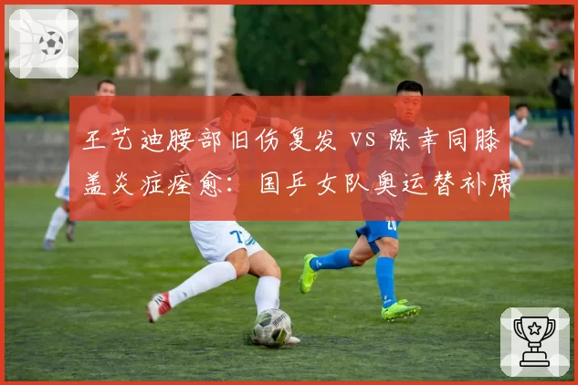 王艺迪腰部旧伤复发 vs 陈幸同膝盖炎症痊愈:国乒女队奥运替补席竞争暗流涌动