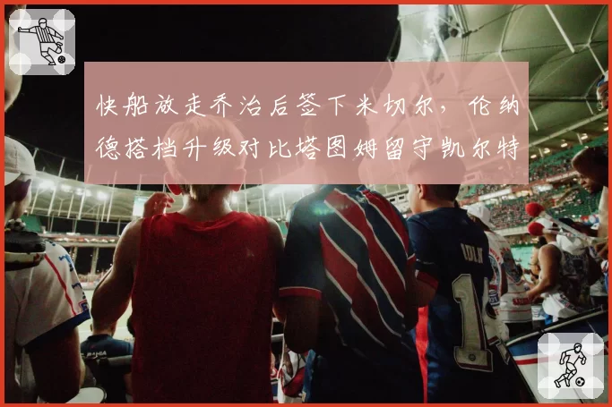 快船放走乔治后签下米切尔,伦纳德搭档升级对比塔图姆留守凯尔特人更显忠诚