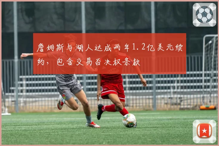 詹姆斯与湖人达成两年1.2亿美元续约,包含交易否决权条款