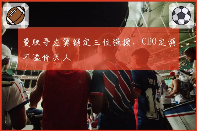 曼联寻左翼锁定三位强援，CEO定调不溢价买人