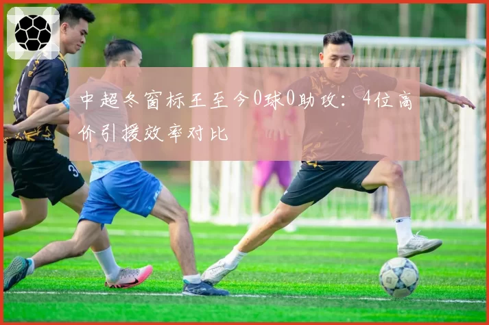 中超冬窗标王至今0球0助攻：4位高价引援效率对比